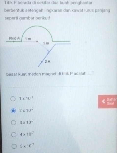 Titik P berada di sekitar dua buah penghantar
berbentuk setengah lingkaran dan kawat lurus panjang
seperti gambar berikut!
(8/π) A 1 m
1 m
2A
besar kuat medan magnet di titik P adalah ... T
1* 10^(-7)
Daftar
Soal
2* 10^(-7)
3* 10^(-7)
4* 10^(-7)
5* 10^(-7)