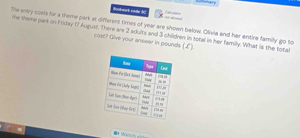 Summary 
Bookwork code: 5C not allowed Caloutstor 
The entry costs for a theme park at different times of year are shown below. Olivia and her entire family go to 
the theme park on Friday 17 August. There are 2 adults and 3 children in total in her family. What is the total 
cost? Give your answer in pounds (£). 
** Watch vides