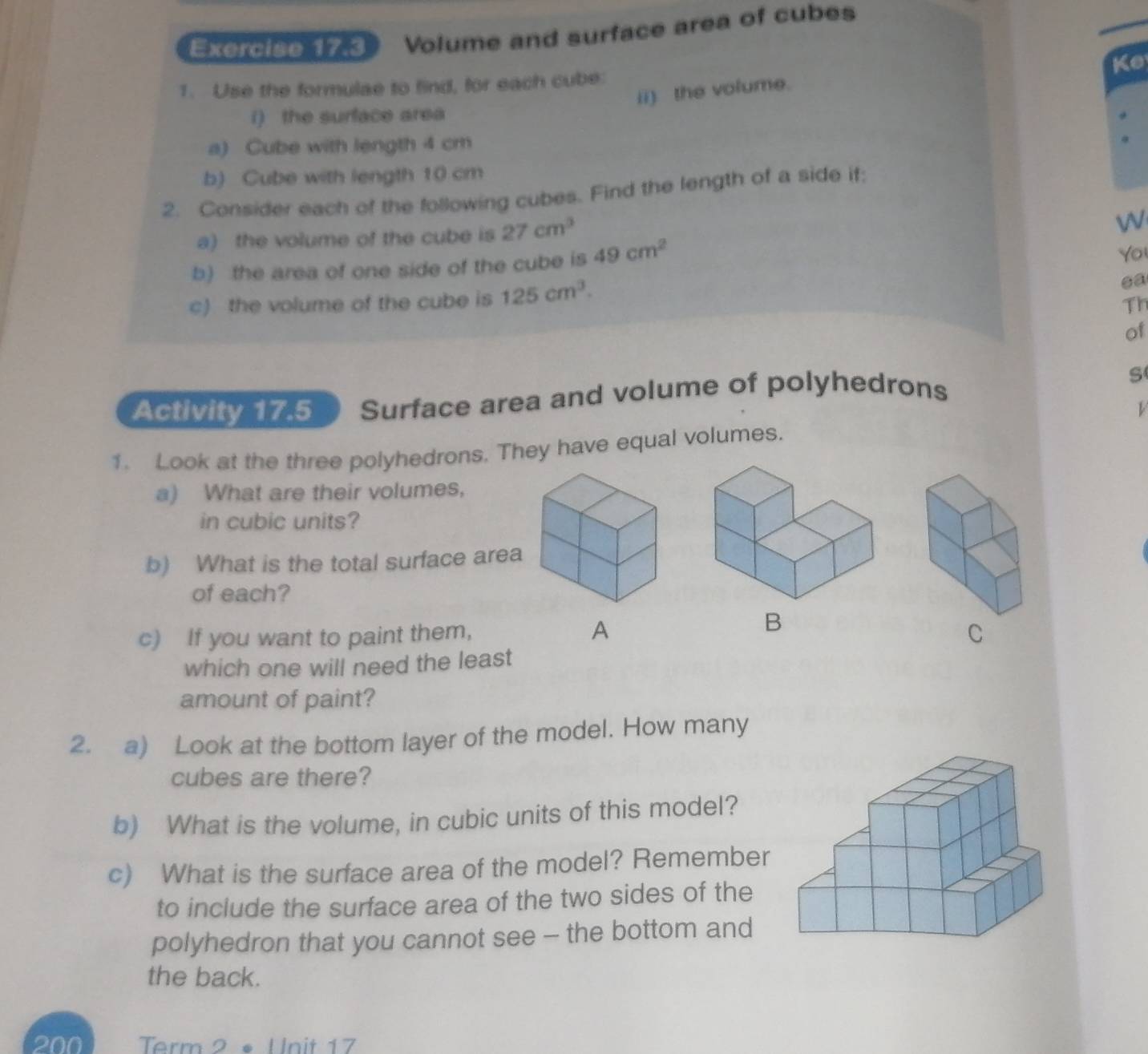 Volume and surface area of cubes 
1. Use the formulae to find, for each cube: Ke 
ii) the volume. 
i) the surface area 
a) Cube with length 4 cm
b) Cube with length 10 cm
2. Consider each of the following cubes. Find the length of a side if: 
a) the volume of the cube is 27cm^3
W 
b) the area of one side of the cube is 49cm^2
Yo 
c) the volume of the cube is 125cm^3. 
ea 
Th 
of 
Activity 17.5 Surface area and volume of polyhedrons S 
1. Look at the three polyhedrons. They have equal volumes. 
a) What are their volumes, 
in cubic units? 
b) What is the total surface area 
of each? 
B 
c) If you want to paint them, A C 
which one will need the least 
amount of paint? 
2. a) Look at the bottom layer of the model. How many 
cubes are there? 
b) What is the volume, in cubic units of this model? 
c) What is the surface area of the model? Remember 
to include the surface area of the two sides of the 
polyhedron that you cannot see - the bottom and 
the back. 
200 1 Term 2 • Unit 17