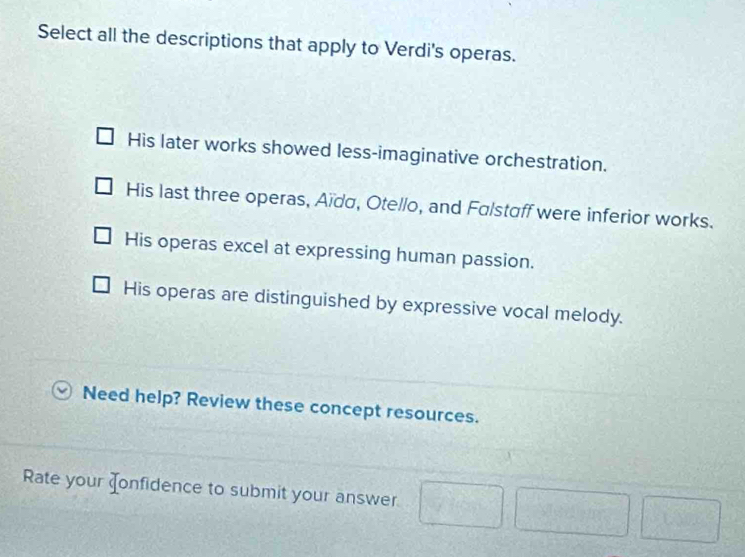 Select all the descriptions that apply to Verdi's operas.
His later works showed less-imaginative orchestration.
His last three operas, Aïda, Otello, and Falstaff were inferior works.
His operas excel at expressing human passion.
His operas are distinguished by expressive vocal melody.
Need help? Review these concept resources.
Rate your Jonfidence to submit your answer
 1/() 
 3/4 ,  4/3 , frac 4