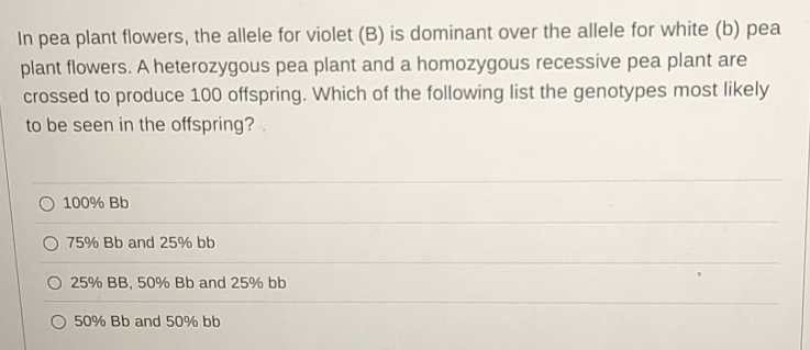 In pea plant flowers, the allele for violet (B) is dominant over the allele for white (b) pea
plant flowers. A heterozygous pea plant and a homozygous recessive pea plant are
crossed to produce 100 offspring. Which of the following list the genotypes most likely
to be seen in the offspring?.
100% Bb
75% Bb and 25% bb
25% BB, 50% Bb and 25% bb
50% Bb and 50% bb