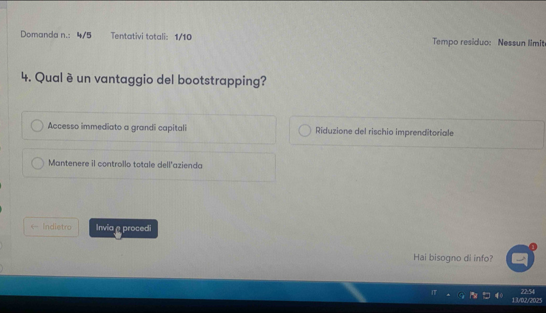 Domanda n.: 4/5 Tentativi totali: 1/10 Tempo residuo: Nessun limit
4. Qual è un vantaggio del bootstrapping?
Accesso immediato a grandi capitali Riduzione del rischio imprenditoriale
Mantenere il controllo totale dell'azienda
← Indietro Invia procedi
Hai bisogno di info?
22:54
13/02/2025