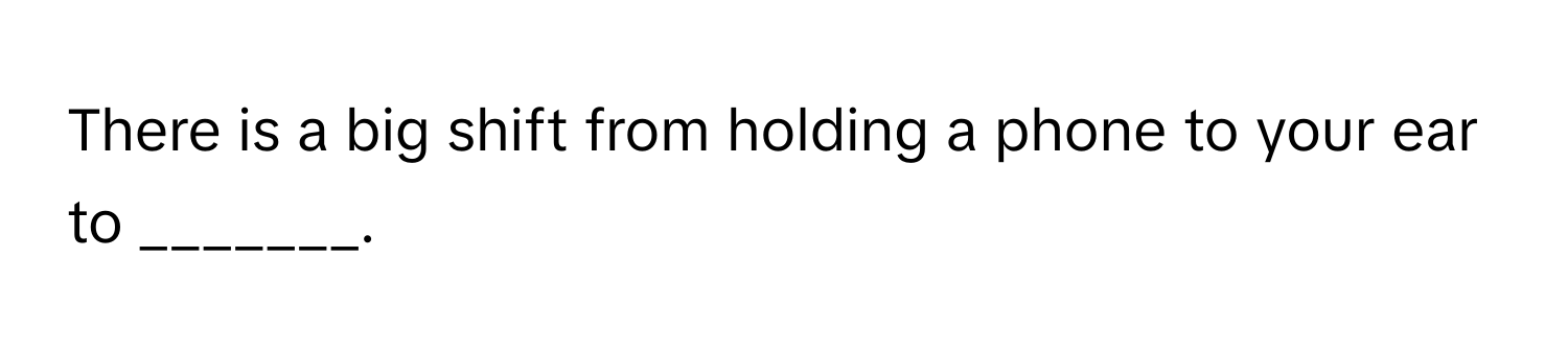 There is a big shift from holding a phone to your ear to _______.