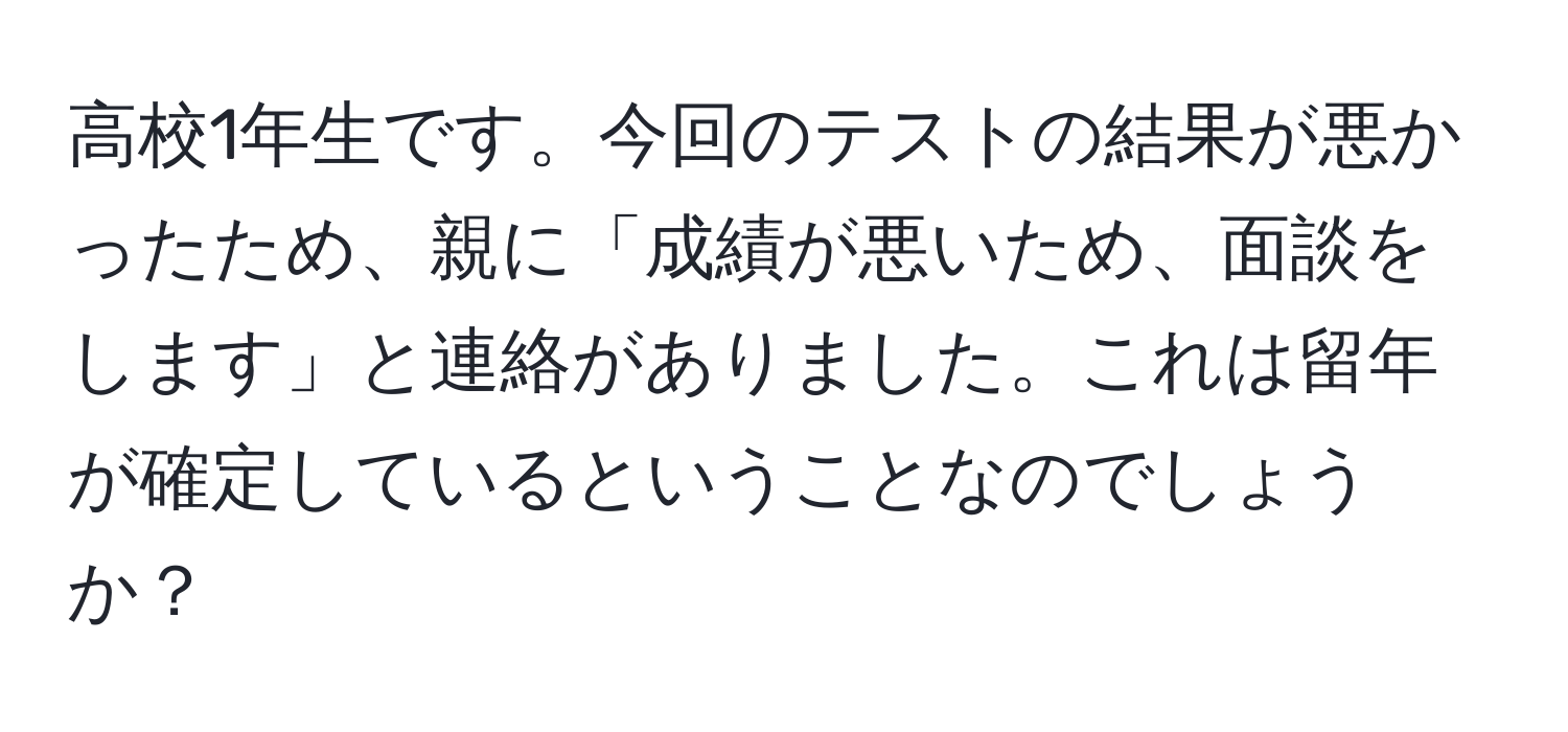 高校1年生です。今回のテストの結果が悪かったため、親に「成績が悪いため、面談をします」と連絡がありました。これは留年が確定しているということなのでしょうか？