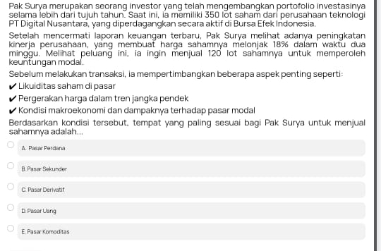 Pak Surya merupakan seorang investor yang telah mengembangkan portofolio investasinya
selama lebih dari tujuh tahun. Saat ini, ia memiliki 350 lot saham dari perusahaan teknologi
PT Digital Nusantara, yang diperdagangkan secara aktif di Bursa Efek Indonesia.
Setelah mencermati laporan keuangan terbaru, Pak Surya melihat adanya peningkatan
kinerja perusahaan, yang membuat harga sahamnya melonjak 18% dalam waktu dua
minggu. Melihat peluang ini, ia ingin menjual 120 lot sahamnya untuk memperoleh
keuntungan modal.
Sebelum melakukan transaksi, ia mempertimbangkan beberapa aspek penting seperti:
Likuiditas saham di pasar
Pergerakan harga dalam tren jangka pendek
Kondisi makroekonomi dan dampaknya terhadap pasar modal
Berdasarkan kondisi tersebut, tempat yang paling sesuai bagi Pak Surya untuk menjual
sahamnya adalah...
A. Pasar Perdana
B. Paser Sekunder
C. Pasar Derivatif
D. Pasar Uang
E. Pasar Komoditas