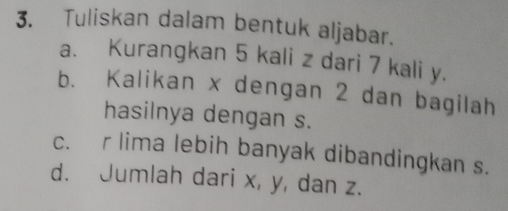 Tuliskan dalam bentuk aljabar. 
a. Kurangkan 5 kali z dari 7 kali y. 
b. Kalikan x dengan 2 dan bagilah 
hasilnya dengan s. 
c. r lima lebih banyak dibandingkan s. 
d. Jumlah dari x, y, dan z.