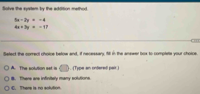 Solve the system by the addition method.
5x-2y=-4
4x+3y=-17
Select the correct choice below and, if necessary, fill in the answer box to complete your choice.
A. The solution set is  □ . (Type an ordered pair.)
B. There are infinitely many solutions.
C. There is no solution.