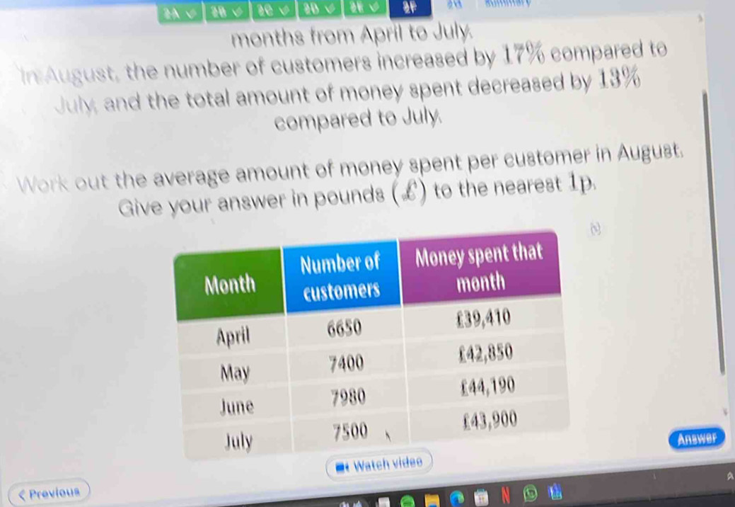 2A √ 20 20 V 20 a 2F 
months from April to July. 
in August, the number of customers increased by 17% compared to 
July, and the total amount of money spent decreased by 13%
compared to July. 
Work out the average amount of money spent per customer in August. 
Give your answer in pounds (L) to the nearest 1p. 
Answer 
< Previous