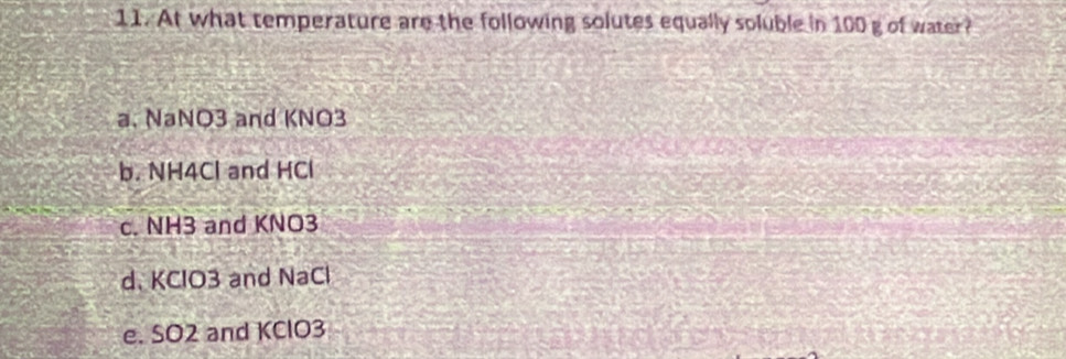 At what temperature are the following solutes equally soluble in 100 g of water?
a. NaNO3 and KNO3
b. NH4Cl and HCl
c. NH3 and KNO3
d. KClO3 and NaCl
e. SO2 and KClO3