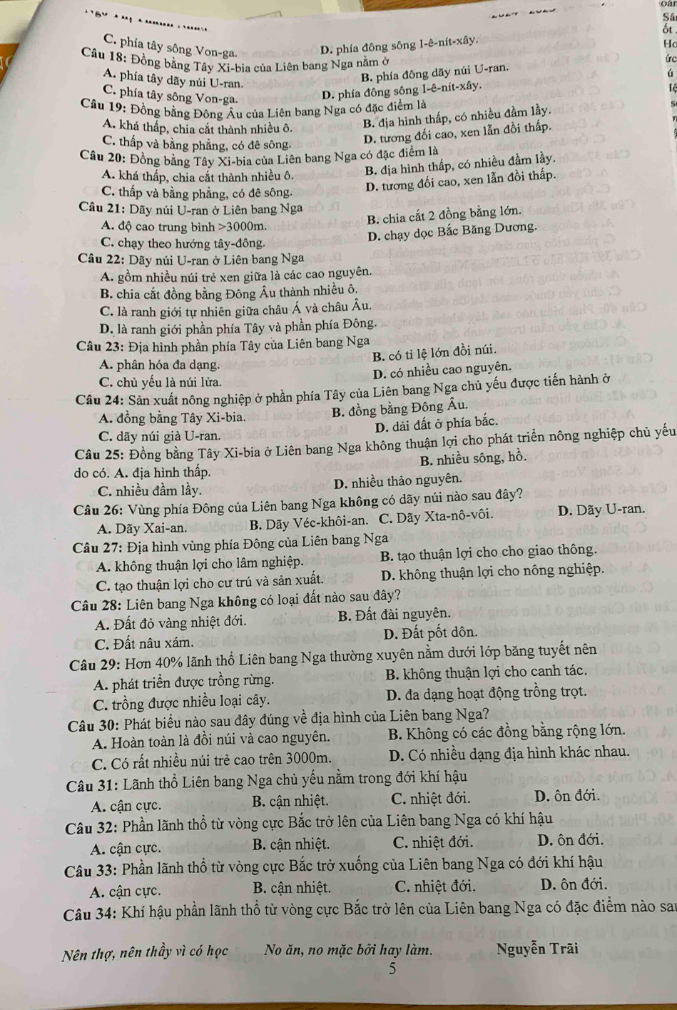 Sâ
C. phía tây sông Von-ga.
D. phía đông sông I-ê-nít-xây.
Hc
Câu 18: Đồng bằng Tây Xi-bia của Liên bang Nga nằm ở
úc
A. phía tây dãy núi U-ran.
B. phía đông dãy núi U-ran.
Lệ
C. phía tây sông Von-ga.
D. phía đông sông I-ê-nít-xây. ú
Câu 19: Đồng bằng Đông Âu của Liên bang Nga có đặc điểm là
A. khá thấp, chia cắt thành nhiều ô. B. địa hình thấp, có nhiều đầm lầy.
C. thấp và bằng phẳng, có đê sông,
D. tương đối cao, xen lẫn đồi thấp.
Câu 20: Đồng bằng Tây Xi-bia của Liên bang Nga có đặc điểm là
A. khá thấp, chia cắt thành nhiều ô.
B. địa hình thấp, có nhiều đầm lầy.
C. thấp và bằng phẳng, có đê sông.
D. tương đối cao, xen lẫn đồi thấp.
Câu 21: Dãy núi U-ran ở Liên bang Nga
A. độ cao trung bình >3000m.
B. chia cắt 2 đồng bằng lớn.
C. chạy theo hướng tây-đông.
D. chạy dọc Bắc Băng Dương.
Câu 22: Dãy núi U-ran ở Liên bang Nga
A. gồm nhiều núi trẻ xen giữa là các cao nguyên.
B. chia cắt đồng bằng Đông Âu thành nhiều ô:
C. là ranh giới tự nhiên giữa châu Á và châu Âu,
D. là ranh giới phần phía Tây và phần phía Đông.
Câu 23: Địa hình phần phía Tây của Liên bang Nga
B. có tỉ lệ lớn đồi núi.
A. phân hóa đa dạng.
D. có nhiều cao nguyên.
C. chủ yếu là núi lửa.
Câu 24: Sản xuất nông nghiệp ở phần phía Tây của Liên bang Nga chủ yếu được tiến hành ở
A. đồng bằng Tây Xi-bia.
B. đồng bằng Đông Âu.
C. dãy núi già U-ran. D. dải đất ở phía bắc.
Câu 25: Đồng bằng Tây Xi-bia ở Liên bang Nga không thuận lợi cho phát triển nông nghiệp chủ yếu
do có. A. địa hình thấp. B. nhiều sông, hồ.
C. nhiều đầm lầy. D. nhiều thảo nguyên.
Câu 26: Vùng phía Đông của Liên bang Nga không có dãy núi nào sau đây?
A. Dãy Xai-an.  B. Dãy Véc-khôi-an. C. Dãy Xta-nô-vôi. D. Dãy U-ran.
*  Câu 27: Địa hình vùng phía Đông của Liên bang Nga
A. không thuận lợi cho lâm nghiệp. B. tạo thuận lợi cho cho giao thông.
C. tạo thuận lợi cho cư trú và sản xuất. D. không thuận lợi cho nông nghiệp.
Câu 28: Liên bang Nga không có loại đất nào sau đây?
A. Đất đỏ vàng nhiệt đới. B. Đất đài nguyên.
C. Đất nâu xám. D. Đất pốt dôn.
Câu 29: Hơn 40% lãnh thổ Liên bang Nga thường xuyên nằm dưới lớp băng tuyết nên
A. phát triển được trồng rừng. B. không thuận lợi cho canh tác.
C. trồng được nhiều loại cây. D. đa dạng hoạt động trồng trọt.
Câu 30: Phát biểu nào sau đây đúng về địa hình của Liên bang Nga?
A. Hoàn toàn là đồi núi và cao nguyên. B. Không có các đồng bằng rộng lớn.
C. Có rất nhiều núi trẻ cao trên 3000m. D. Có nhiều dạng địa hình khác nhau.
Câu 31: Lãnh thổ Liên bang Nga chủ yếu nằm trong đới khí hậu
A. cận cực. B. cận nhiệt. C. nhiệt đới. D. ôn đới.
Câu 32: Phần lãnh thổ từ vòng cực Bắc trở lên của Liên bang Nga có khí hậu
A. cận cực. B. cận nhiệt. C. nhiệt đới. D. ôn đới.
Câu 33: Phần lãnh thổ từ vòng cực Bắc trở xuống của Liên bang Nga có đới khí hậu
A. cận cực.  B. cận nhiệt. C. nhiệt đới. D. ôn đới.
Câu 34: Khí hậu phần lãnh thổ từ vòng cực Bắc trở lên của Liên bang Nga có đặc điểm nào san
Nên thợ, nên thầy vì có học No ăn, no mặc bởi hay làm. Nguyễn Trãi
5