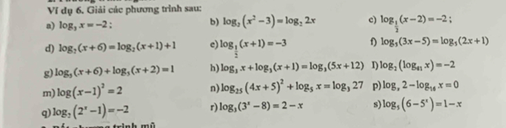 Ví dụ 6. Giải các phương trình sau: 
b) log _2(x^2-3)=log _22x c) 
a) log _3x=-2 : log _ 1/2 (x-2)=-2
f) 
d) log _2(x+6)=log _2(x+1)+1 e) log _ 1/2 (x+1)=-3 log _5(3x-5)=log _5(2x+1)
g) log _5(x+6)+log _5(x+2)=1 h) log _3x+log _3(x+1)=log _3(5x+12) I) log _2(log _a_1x)=-2
m) log (x-1)^2=2
n) log _25(4x+5)^2+log _5x=log _327 p) log _x2-log _16x=0
q) log _2(2^x-1)=-2 r) log _3(3^x-8)=2-x s log _5(6-5^x)=1-x