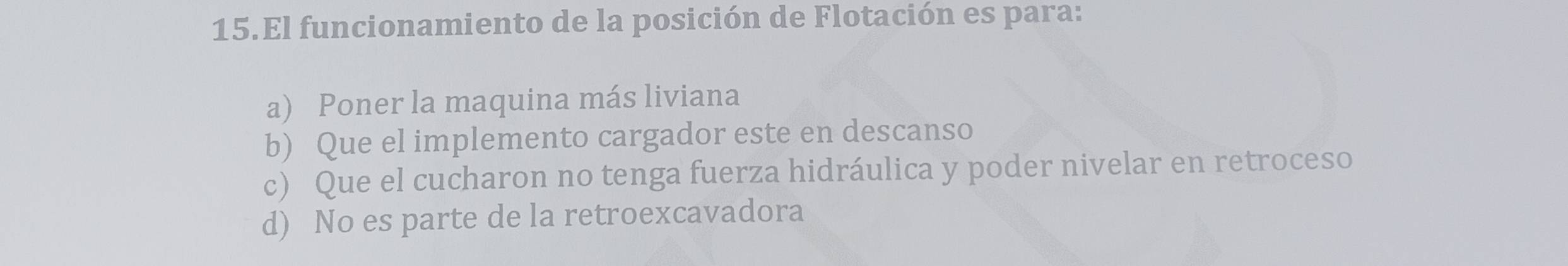 El funcionamiento de la posición de Flotación es para:
a) Poner la maquina más liviana
b) Que el implemento cargador este en descanso
c) Que el cucharon no tenga fuerza hidráulica y poder nivelar en retroceso
d) No es parte de la retroexcavadora