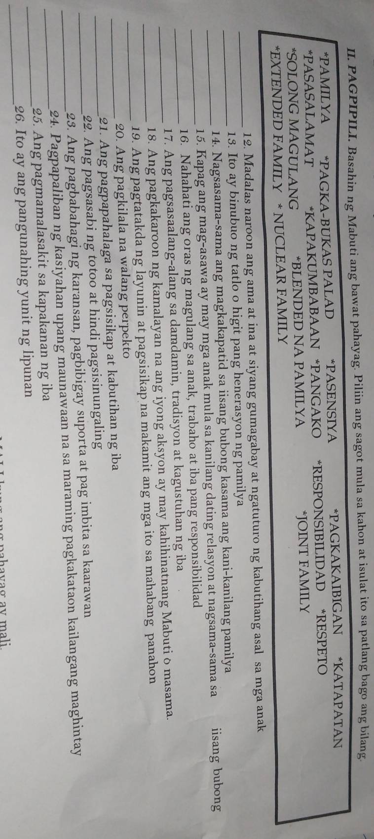 PAGPIPILI. Basahin ng Mabuti ang bawat pahayag. Piliin ang sagot mula sa kahon at isulat ito sa patlang bago ang bilang.
*PAMILYA *PAGKA-BUKAS PALAD *PASENSIYA *PAGKAKAIBIGAN *KATAPATAN
*PASASALAMAT * *KAPAKUMBABAAN *PANGAKO *RESPONSIBILIDAD *RESPETO
*SOLONG MAGULANG *BLENDED NA PAMILYA *JOINT FAMILY
*EXTENDED FAMILY * NUCLEAR FAMILY
_
12. Madalas naroon ang ama at ina at siyang gumagabay at ngatuturo ng kabutihang asal sa mga anak
13. Ito ay binubuo ng tatlo o higit pang henerasyon ng pamilya
_14. Nagsasama-sama ang magkakapatid sa iisang bubong kasama ang kani-kanilang pamilya
_15. Kapag ang mag-asawa ay may mga anak mula sa kanilang dating relasyon at nagsama-sama sa iisang bubong
_16. Nahahati ang oras ng magulang sa anak, trabaho at iba pang responsibilidad
_17. Ang pagsasaalang-alang sa damdamin, tradisyon at kagustuhan ng iba
_18. Ang pagkakaroon ng kamalayan na ang iyong aksyon ay may kahihinatnang Mabuti δ masama.
_
_19. Ang pagtatakda ng layunin at pagsisikap na makamit ang mga ito sa mahabang panahon
20. Ang pagkilala na walang perpekto
_21. Ang pagpapahalaga sa pagsisikap at kabutihan ng iba
_22. Ang pagsasabi ng totoo at hindi pagsisinungaling
_23. Ang pagbabahagi ng karansan, pagbibigay suporta at pag imbita sa kaarawan
_
_24. Pagpapaliban ng kasiyahan upang maunawaan na sa maraming pagkakataon kailangang maghintay
_25. Ang pagmamalasakit sa kapakanan ng iba
_
26. Ito ay ang pangunahing yunit ng lipunan
bahavaσ av mali.
