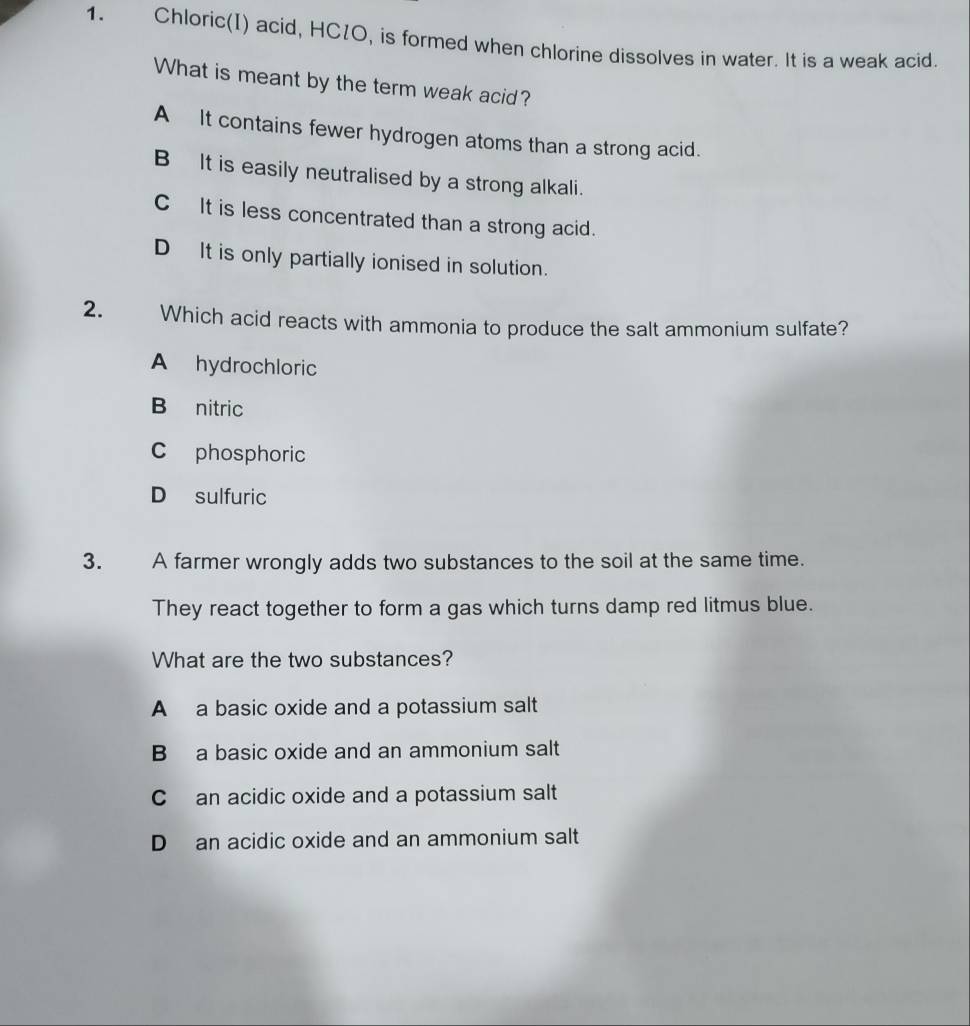 Chloric(I) acid, HC1O, is formed when chlorine dissolves in water. It is a weak acid.
What is meant by the term weak acid?
A It contains fewer hydrogen atoms than a strong acid.
B It is easily neutralised by a strong alkali.
CIt is less concentrated than a strong acid.
DIt is only partially ionised in solution.
2. Which acid reacts with ammonia to produce the salt ammonium sulfate?
A hydrochloric
B nitric
C phosphoric
D sulfuric
3. A farmer wrongly adds two substances to the soil at the same time.
They react together to form a gas which turns damp red litmus blue.
What are the two substances?
A a basic oxide and a potassium salt
B a basic oxide and an ammonium salt
C an acidic oxide and a potassium salt
D an acidic oxide and an ammonium salt