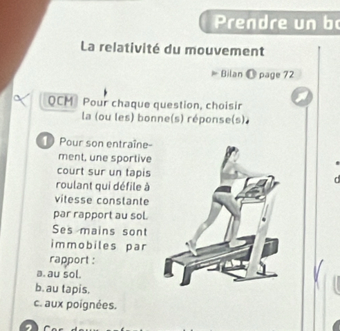 Prendre un bo
La relativité du mouvement
Bilan @ page 72
QCM Pour chaque question, choisir
la (ou les) bonne(s) réponse(s).
1 Pour son entraîne-
ment, une sportive
court sur un tapisa
roulant qui défile à
vitesse conslante
par rapport au sol
Ses mains sont
immobiles par
rapport :
a. au sol.
b. au tapis.
c. aux poignées.