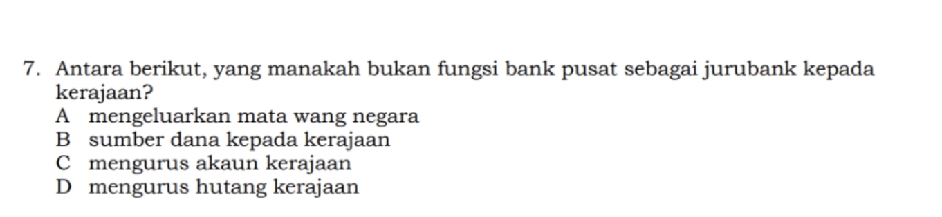 Antara berikut, yang manakah bukan fungsi bank pusat sebagai jurubank kepada
kerajaan?
A mengeluarkan mata wang negara
B sumber dana kepada kerajaan
C mengurus akaun kerajaan
D mengurus hutang kerajaan