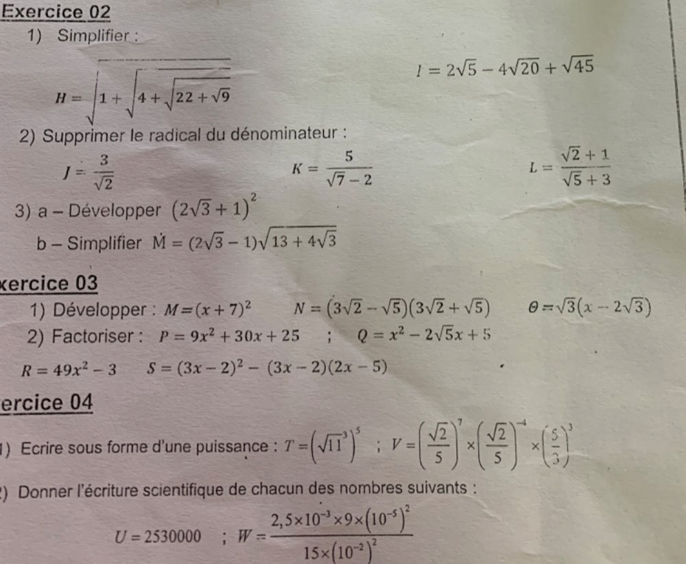 Simplifier : 
H=sqrt(1+sqrt 4+sqrt 22+sqrt 9)
I=2sqrt(5)-4sqrt(20)+sqrt(45)
2) Supprimer le radical du dénominateur :
J= 3/sqrt(2) 
K= 5/sqrt(7)-2 
L= (sqrt(2)+1)/sqrt(5)+3 
3) a - Développer (2sqrt(3)+1)^2
b - Simplifier dot M=(2sqrt(3)-1)sqrt(13+4sqrt 3)
xercice 03 
1) Développer : M=(x+7)^2 N=(3sqrt(2)-sqrt(5))(3sqrt(2)+sqrt(5)) θ =sqrt(3)(x-2sqrt(3))
2) Factoriser : P=9x^2+30x+25 □ _ ^circ  Q=x^2-2sqrt(5)x+5
R=49x^2-3 S=(3x-2)^2-(3x-2)(2x-5)
ercice 04 
1) Ecrire sous forme d'une puissance : T=(sqrt (11)^3)^5; V=( sqrt(2)/5 )^7* ( sqrt(2)/5 )^-4* ( 5/3 )^3
2) Donner l'écriture scientifique de chacun des nombres suivants :
U=2530000; W=frac 2,5* 10^(-3)* 9* (10^(-5))^215* (10^(-2))^2