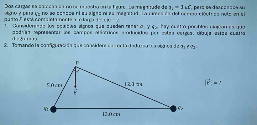 Dos cargas se colocan como se muestra en la figura. La magnitude de q_1=3mu C , pero se desconoce su
signo y para q_2 no se conoce ni su signo ni su magnitud. La dirección del campo eléctrico neto en el
punto P está completamente a lo largo del eje −y.
1. Considerando los posibles signos que pueden tener q_1 y q_2 , hay cuatro posibles diagramas que
podrían representar los campos eléctricos producidos por estas cargas, dibuja estos cuatro
diagramas.
2. Tomando la configuración que considere correcta deduzca los signos de q_1 y q_2.
|vector E|= ?