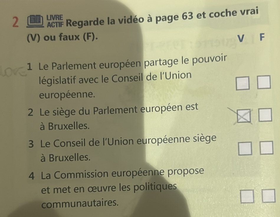 AcTF Regarde la vidéo à page 63 et coche vrai 
2 LIVRE 
(V) ou faux (F). V F 
1 Le Parlement européen partage le pouvoir 
législatif avec le Conseil de l’Union 
européenne. 
2 Le siège du Parlement européen est 
à Bruxelles. 
3 Le Conseil de l'Union européenne siège 
à Bruxelles. 
4 La Commission européenne propose 
et met en œuvre les politiques 
communautaires.