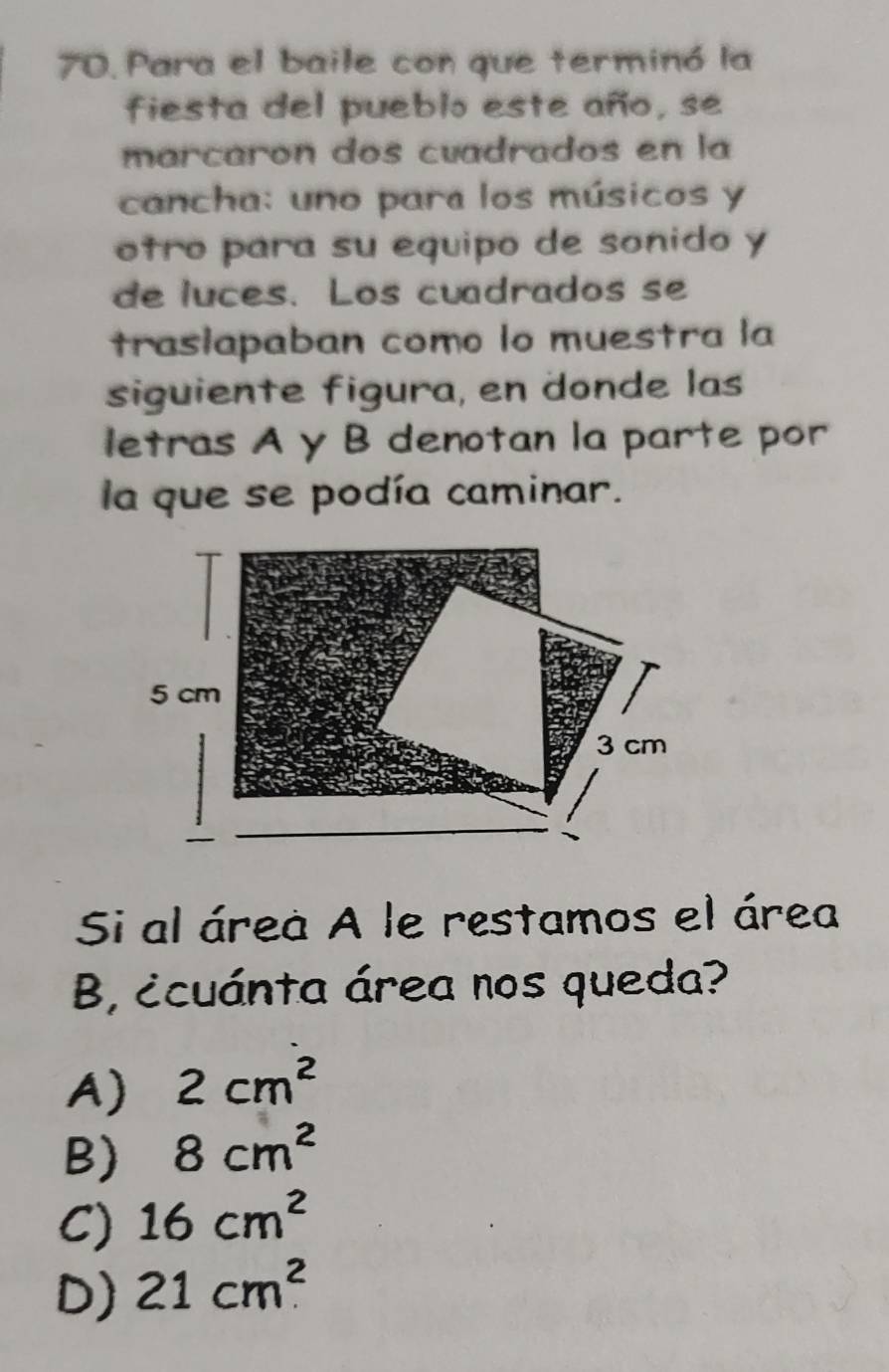 Para el baile con que terminó la
fiesta del pueblo este año, se
marcaron dos cuadrados en la
cancha: uno para los músicos y
otro para su equipo de sonido y
de luces. Los cuadrados se
trasiapaban como lo muestra la
siguiente figura, en donde las
letras A y B denotan la parte por
la que se podía caminar.
Si al área A le restamos el área
B, ¿cuánta área nos queda?
A) 2cm^2
B) 8cm^2
C) 16cm^2
D) 21cm^2