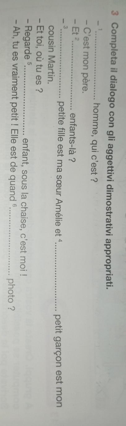 Completa il dialogo con gli aggettivi dimostrativi appropriati. 
_ 1_ homme, qui c'est ? 
- C'est mon père.
-Et^2 _ enfants-là ? 
3_ 
petite fille est ma sœur Amélie et 4 _ petit garçon est mon 
cousin Martin. 
- Et toi, où tu es ? 
- Regarde 5 _ enfant, sous la chaise, c'est moi ! 
- Ah, tu es vraiment petit ! Elle est de quand 6 _ 
photo ?