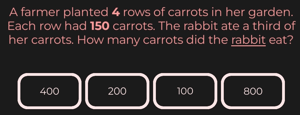 A farmer planted 4 rows of carrots in her garden.
Each row had 150 carrots. The rabbit ate a third of
her carrots. How many carrots did the rabbit eat?
400 200 100 800