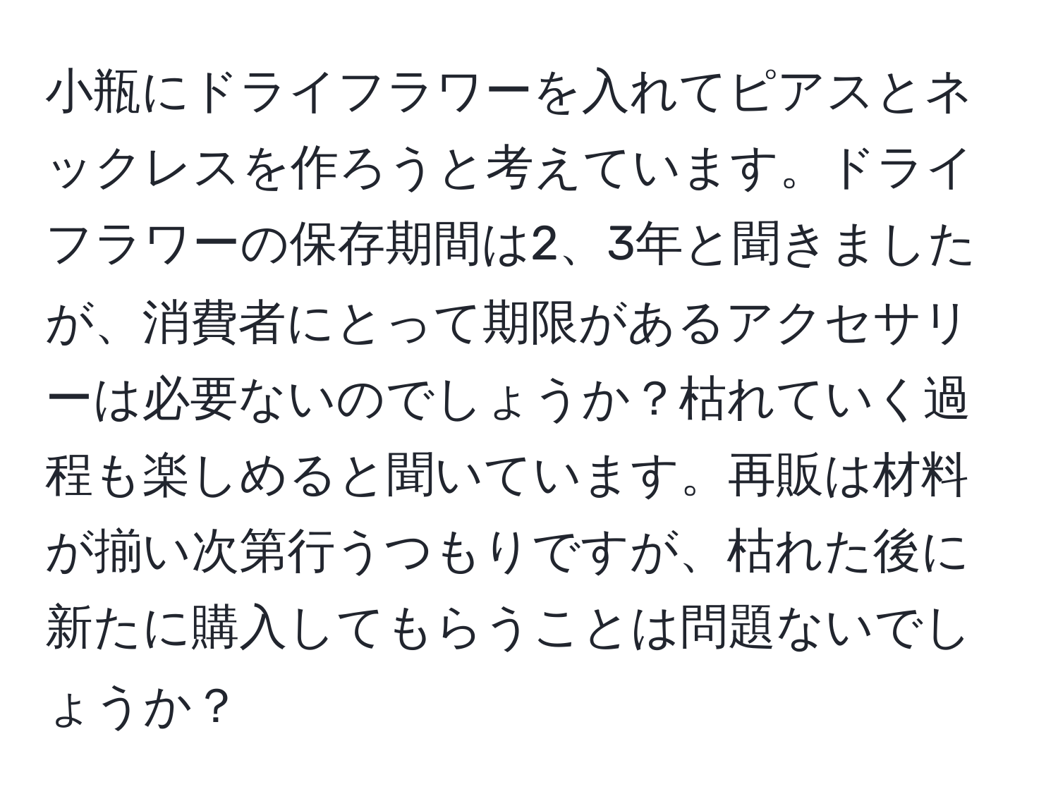 小瓶にドライフラワーを入れてピアスとネックレスを作ろうと考えています。ドライフラワーの保存期間は2、3年と聞きましたが、消費者にとって期限があるアクセサリーは必要ないのでしょうか？枯れていく過程も楽しめると聞いています。再販は材料が揃い次第行うつもりですが、枯れた後に新たに購入してもらうことは問題ないでしょうか？