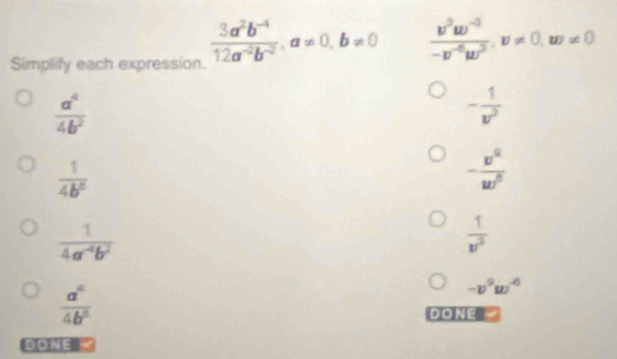 Simplify each expression.
 (3a^2b^(-4))/12a^(-2)b^(-2) , a!= 0, b!= 0  (v^2w^(-3))/-v^(-6)w^2 , v!= 0, w!= 0
 a^4/4b^2 
- 1/v^3 
 1/4b^6 
- v^0/w^0 
 1/4a^(-4)b^2 
 1/v^2 
 a^4/4b^8 
-v^9w^(-6)
DONE
DONE