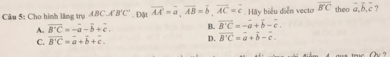 Cho hình lăng trụ ABC. A'B'C'. Đặt overline AA'=overline a, overline AB=overline b, overline AC=overline c. Hãy biểu diễn vecto overline B'C theo vector a, vector b, vector c ?
A. vector B'C=-vector a-vector b+vector c.
B. vector B'C=-vector a+vector b-vector c.
C. vector B'C=vector a+vector b+vector c.
D. overline B'C=overline a+overline b-overline c. 
?