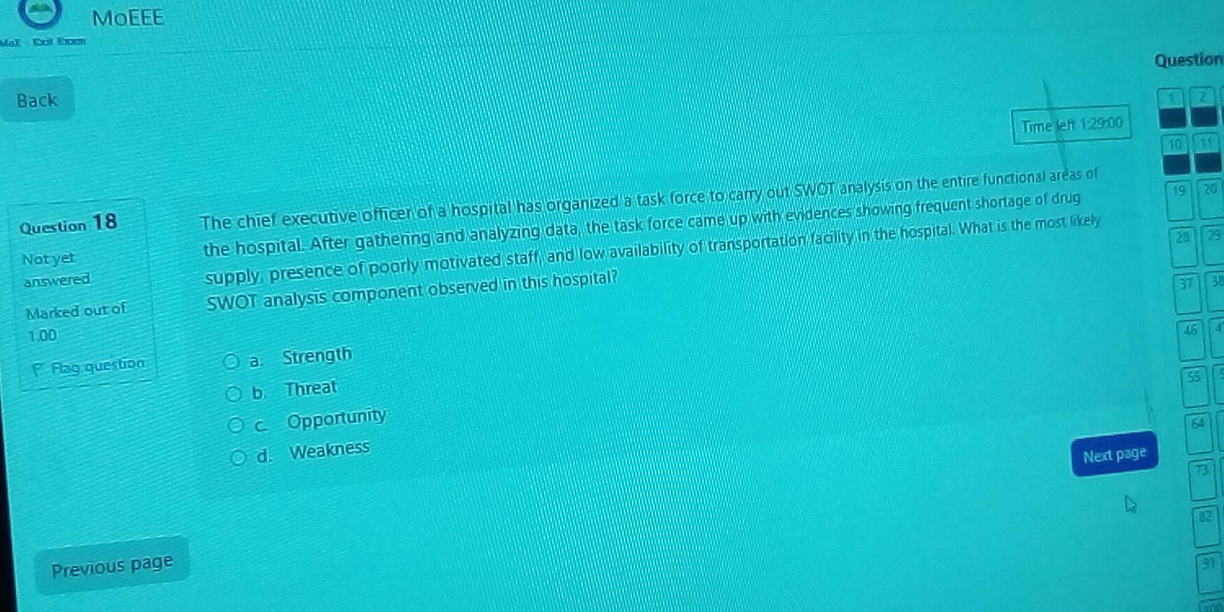 MoEEE
MaF - Éxt Exrm
Question
Back
2
Time left 1:29:00
10 71
19 20
Question 18
The chief executive officer of a hospital has organized a task force to carry out SWOT analysis on the entire functional areas of
Not yet the hospital. After gathering and analyzing data, the task force came up with evidences showing frequent shortage of drug
28 29
answered
supply, presence of poorly motivated staff, and low availability of transportation faciity in the hospital. What is the most likely
Marked out of SWOT analysis component observed in this hospital?
37 38
1.00
46
Flag question a. Strength
b. Threat
5
c. Opportunity
64
d. Weakness
Next page
73
82
Previous page
91