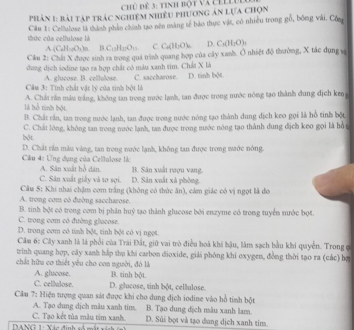 Chủ đề 3: tinh bột Và cEllUl
phản 1: bài tập trác nghiệm nhiều phương án lựa chọn
Câu 1: Cellulose là thành phản chính tạo nên màng tế bảo thực vật, có nhiều trong gỗ, bông vải. Công
thức của cellulose là
A (C_6H_10O_3)n. B.C_12H_22O_11. C. C_6(H_2O)_6. D. C_5(H_2O)
Câu 2: Chất X được sinh ra trong quả trình quang hợp của cây xanh. Ở nhiệt độ thường, X tác dụng và
dung dịch iodine tạo ra hợp chất có màu xanh tím. Chất X là
A. glucose. B. cellulose. C. saccharose. D. tinh bột.
Câu 3: Tính chất vật lý của tinh bột là
A. Chất rằn màu trắng, không tan trong nước lạnh, tan được trong nước nóng tạo thành dung dịch keo 
là hồ tinh bột.
B. Chất rằn, tan trong nước lạnh, tan được trong nước nóng tạo thành dung dịch keo gọi là hồ tinh bột.
C. Chất lỏng, không tan trong nước lạnh, tan được trong nước nóng tạo thành dung dịch keo gọi là hồ t
bột.
D. Chất rắn màu vàng, tan trong nước lạnh, không tan được trong nước nóng.
Câu 4: Ứng dụng của Cellulose là:
A. Sản xuất hồ dán,  B. Sản xuất rượu vang.
C. Sản xuất giấy và tơ sợi. D. Sản xuất xả phòng.
Câu 5: Khi nhai chậm cơm trắng (không có thức ăn), cảm giác có vị ngọt là do
A. trong cơm có đường saccharose.
B. tinh bột có trong com bị phân huỷ tạo thành glucose bởi enzyme có trong tuyến nước bọt.
C. trong cơm có đường glucose.
D. trong cơm có tinh bột, tinh bột có vị ngọt.
Câu 6: Cây xanh là lá phổi của Trái Đất, giữ vai trò điều hoà khí hậu, làm sạch bầu khí quyền. Trong qui
trình quang hợp, cây xanh hắp thụ khí carbon dioxide, giải phóng khí oxygen, đồng thời tạo ra (các) hợ
chất hữu cơ thiết yều cho con người, đó là
A. glucose. B. tinh bột.
C. cellulose. D. glucose, tỉnh bột, cellulose.
Câu 7: Hiện tượng quan sát được khi cho dung dịch iodine vào hồ tinh bột
A. Tạo dung dịch màu xanh tím. B. Tạo dung dịch màu xanh lam.
C. Tạo kết tủa màu tím xanh. D. Sủi bọt và tạo dung dịch xanh tím.
DANG 1: Xác định số mặt ví