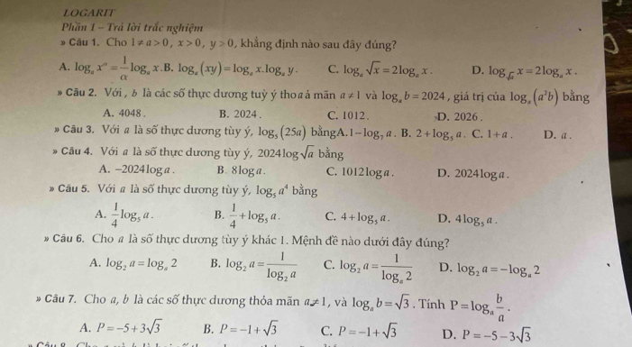 LOGARIT
Phần 1 - Trả lời trắc nghiệm
» Câu 1. Cho 1!= a>0,x>0,y>0 , khẳng định nào sau đây đúng?
A. log _ax^a= 1/alpha  log _ax. B. log _a(xy)=log _ax.log _ay. C. log _asqrt(x)=2log _ax. D. log _sqrt(a)x=2log _ax.
# Câu 2. Với , b là các số thực dương tuỳ ý tho₹ ả mãn a!= 1 và log _ab=2024 , giá trị của log _a(a^2b) bằng
A. 4048 . B. 2024 . C. 1012 . D. 2026 .
# Câu 3. Với # là số thực dương tùy ý, log _5(25a) bằngA. 1-log _7a B. 2+log _5a C. 1+a. D. a .
» Câu 4. Với # là số thực dương tùy ý, 2024log sqrt(a) bang
A. -2024loga . B. 8log a. C. 1012 log a . D. 2024log a .
# Cầu 5. Với # là số thực dương tùy ý, log _5a^4 bằng
A.  1/4 log _5a. B.  1/4 +log _5a. C. 4+log _5a. D. 4log _5a.
* Câu 6. Cho # là số thực dương tùy ý khác 1. Mệnh đề nào dưới đây đúng?
A. log _2a=log _a2 B. log _2a=frac 1log _2a C. log _2a=frac 1log _a2 D. log _2a=-log _a2
* Câu 7. Cho a, b là các số thực dương thỏa mãn a!= 1 , và log _ab=sqrt(3). Tính P=log _a b/a .
A. P=-5+3sqrt(3) B. P=-1+sqrt(3) C. P=-1+sqrt(3) D. P=-5-3sqrt(3)