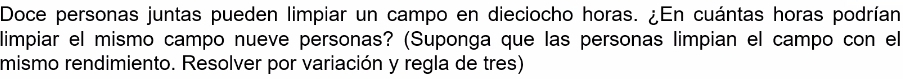 Doce personas juntas pueden limpiar un campo en dieciocho horas. ¿En cuántas horas podrían 
limpiar el mismo campo nueve personas? (Suponga que las personas limpian el campo con el 
mismo rendimiento. Resolver por variación y regla de tres)