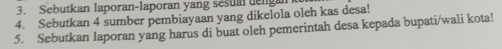 Sebutkan laporan-laporan yang sesual dengan 
4. Sebutkan 4 sumber pembiayaan yang dikelola oleh kas desa! 
5. Sebutkan laporan yang harus di buat oleh pemerintah desa kepada bupati/wali kota!