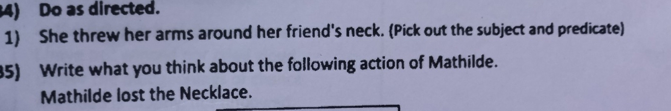 Do as directed. 
1) She threw her arms around her friend's neck. (Pick out the subject and predicate) 
85) Write what you think about the following action of Mathilde. 
Mathilde lost the Necklace.