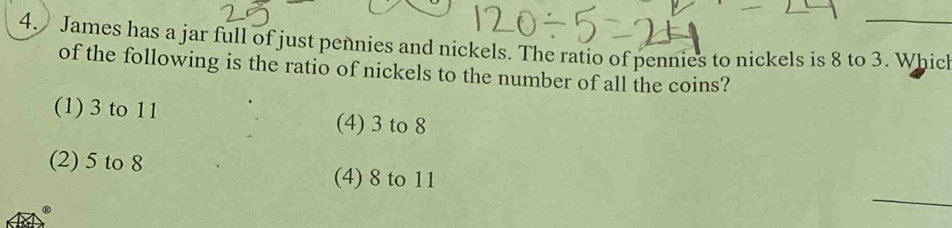 James has a jar full of just pennies and nickels. The ratio of pennies to nickels is 8 to 3. Whic
of the following is the ratio of nickels to the number of all the coins?
(1) 3 to 11 (4) 3 to 8
(2) 5 to 8
(4) 8 to 11