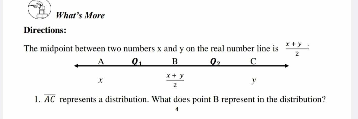 What’s More
Directions:
The midpoint between two numbers x and y on the real number line is  (x+y)/2 ·
A Q_1 B Q_2 C
x
 (x+y)/2 
y
1. overline AC represents a distribution. What does point B represent in the distribution?
4