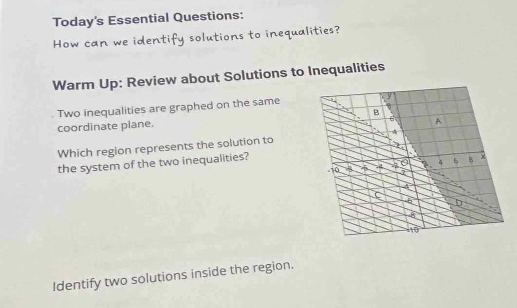 Today's Essential Questions: 
How can we identify solutions to inequalities? 
Warm Up: Review about Solutions to Inequalities 
Two inequalities are graphed on the same 
coordinate plane. 
Which region represents the solution to 
the system of the two inequalities? 
Identify two solutions inside the region.