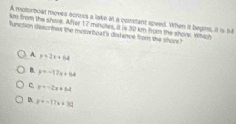 A motorboat moves across a lake at a constant speed. When it begins, it is 64
km from the shore. After 17 minutes, it is 30 km from the shore, Which
function describes the motorboat's distance from the shore?
A. y=2x+64
B. y=-17x+64
C. y=-2x+64
D. y+-17x+3Q