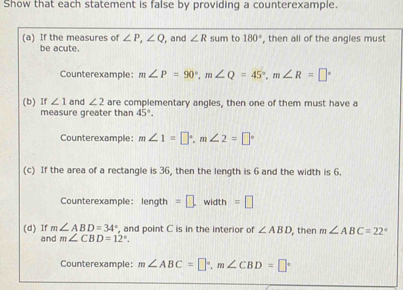 Show that each statement is false by providing a counterexample. 
(a) If the measures of ∠ P, ∠ Q , and ∠ R sum to 180° , then all of the angles must 
be acute. 
Counterexample: m∠ P=90°, m∠ Q=45°, m∠ R=□°
(b) If ∠ 1 and ∠ 2 are complementary angles, then one of them must have a 
measure greater than 45°. 
Counterexample: m∠ 1=□°, m∠ 2=□°
(c) If the area of a rectangle is 36, then the length is 6 and the width is 6. 
Counterexample: len gth =□. width =□
(d) If m∠ ABD=34° , and point C is in the interior of ∠ ABD , then m∠ ABC=22°
and m∠ CBD=12°. 
Counterexample: m∠ ABC=□°, m∠ CBD=□°