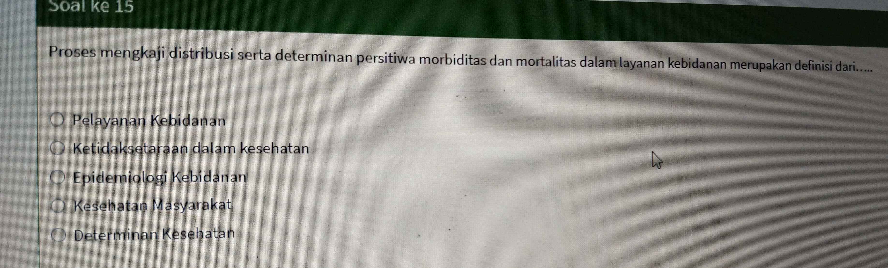 Soal ke 15
Proses mengkaji distribusi serta determinan persitiwa morbiditas dan mortalitas dalam layanan kebidanan merupakan definisi dari......
Pelayanan Kebidanan
Ketidaksetaraan dalam kesehatan
Epidemiologi Kebidanan
Kesehatan Masyarakat
Determinan Kesehatan