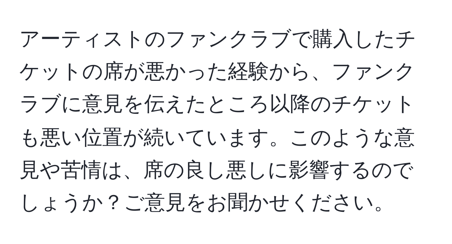 アーティストのファンクラブで購入したチケットの席が悪かった経験から、ファンクラブに意見を伝えたところ以降のチケットも悪い位置が続いています。このような意見や苦情は、席の良し悪しに影響するのでしょうか？ご意見をお聞かせください。