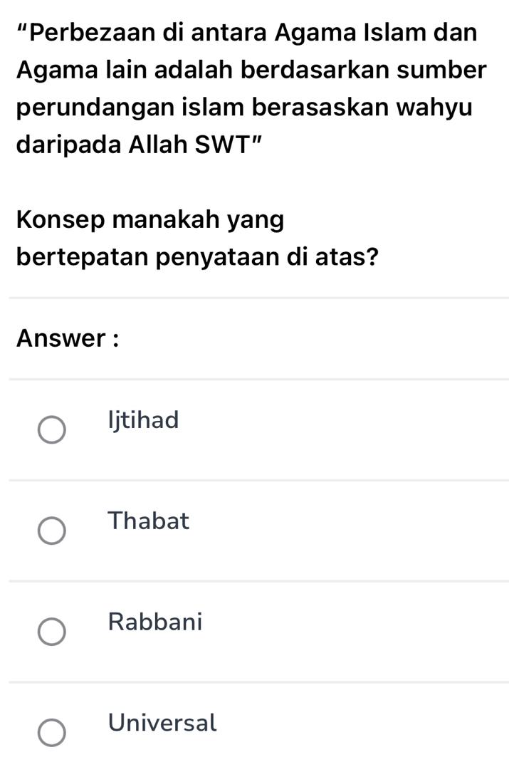 “Perbezaan di antara Agama Islam dan
Agama lain adalah berdasarkan sumber
perundangan islam berasaskan wahyu
daripada Allah SWT”
Konsep manakah yang
bertepatan penyataan di atas?
Answer :
Ijtihad
Thabat
Rabbani
Universal