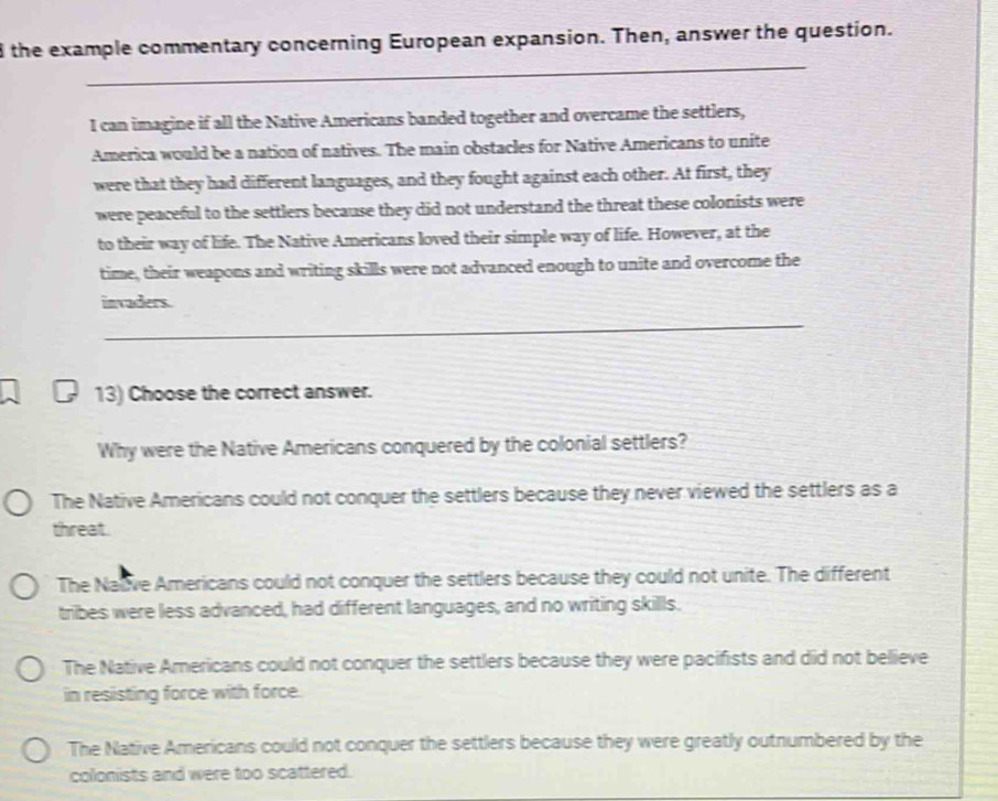 the example commentary concerning European expansion. Then, answer the question.
_
I can imagine if all the Native Americans banded together and overcame the settlers,
America would be a nation of natives. The main obstacles for Native Americans to unite
were that they had different languages, and they fought against each other. At first, they
were peaceful to the settlers because they did not understand the threat these colonists were
to their way of life. The Native Americans loved their simple way of life. However, at the
time, their weapons and writing skills were not advanced enough to unite and overcome the
invaders.
_
13) Choose the correct answer.
Why were the Native Americans conquered by the colonial settlers?
The Native Americans could not conquer the settlers because they never viewed the settlers as a
threat.
The Naive Americans could not conquer the settlers because they could not unite. The different
tribes were less advanced, had different languages, and no writing skills.
The Native Americans could not conquer the settlers because they were pacifists and did not believe
in resisting force with force.
The Native Americans could not conquer the settlers because they were greatly outnumbered by the
colonists and were too scattered.