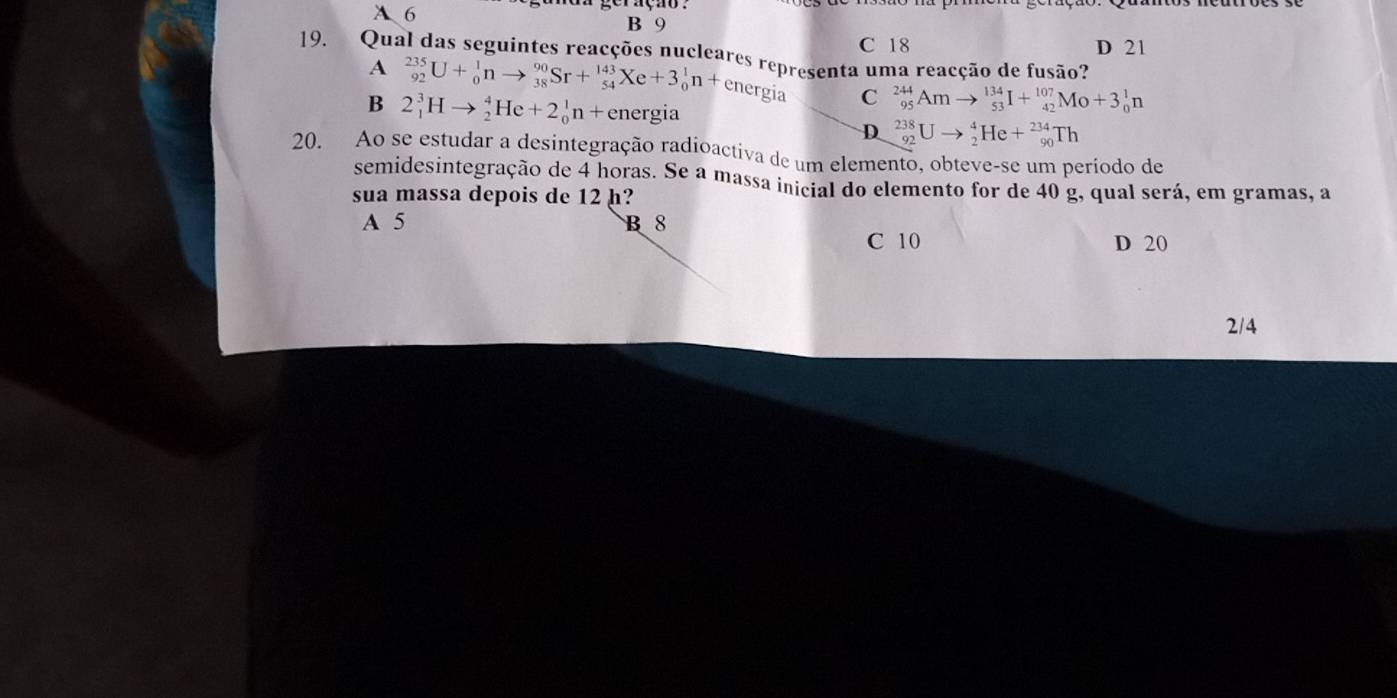 A 6 B 9
C 18
19. Qual das seguintes reacções nucleares representa uma reacção de fusão? D 21
A _(92)^(235)U+_0^1nto _(38)^(90)Sr+_(54)^(143)Xe+3_0^1n+ energia C _(95)^(244)Amto _(53)^(134)I+_(42)^(107)Mo+3_0^1n
B 2_1^3Hto _2^4He+2_0^1n+ energia
D _(92)^(238)Uto _2^4He+_(90)^(234)Th
20. Ao se estudar a desintegração radioactiva de um elemento, obteve-se um período de
semidesintegração de 4 horas. Se a massa inicial do elemento for de 40 g, qual será, em gramas, a
sua massa depois de 12 h?
A 5 B 8
C 10 D 20
2/4