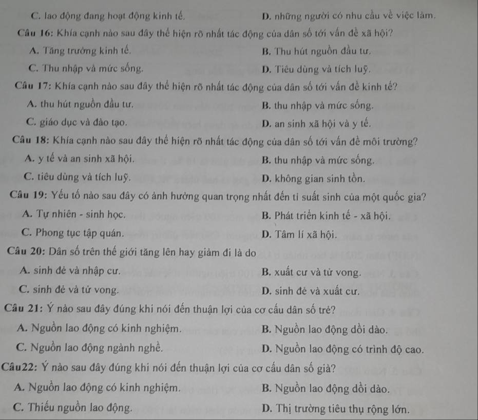 C. lao động đang hoạt động kinh tế. D. những người có nhu cầu về việc làm.
Câu 16: Khía cạnh nào sau đây thể hiện rõ nhất tác động của dân số tới vấn đề xã hội?
A. Tăng trưởng kinh tế. B. Thu hút nguồn đầu tư.
C. Thu nhập và mức sống. D. Tiêu dùng và tích luỹ.
Câu 17: Khía cạnh nào sau đây thể hiện rõ nhất tác động của dân số tới vấn đề kinh tế?
A. thu hút nguồn đầu tư. B. thu nhập và mức sống.
C. giáo dục và đào tạo. D. an sinh xã hội và y tế.
Câu 18: Khía cạnh nào sau đây thể hiện rõ nhất tác động của dân số tới vấn đề môi trường?
A. y tế và an sinh xã hội. B. thu nhập và mức sống.
C. tiêu dùng và tích luỹ. D. không gian sinh tồn.
Câu 19: Yếu tố nào sau đây có ảnh hường quan trọng nhất đến ti suất sinh của một quốc gia?
A. Tự nhiên - sinh học. B. Phát triển kinh tế - xã hội.
C. Phong tục tập quán. D. Tâm lí xã hội.
Câu 20: Dân số trên thế giới tăng lên hay giảm đi là do
A. sinh đẻ và nhập cư. B. xuất cư và tử vong.
C. sinh đẻ và tử vong. D. sinh đẻ và xuất cư.
Câu 21: Ý nào sau đây đúng khi nói đến thuận lợi của cơ cấu dân số trẻ?
A. Nguồn lao động có kinh nghiệm. B. Nguồn lao động dồi dào.
C. Nguồn lao động ngành nghề. D. Nguồn lao động có trình độ cao.
Câu22: Ý nào sau đây đúng khi nói đến thuận lợi của cơ cấu dân số già?
A. Nguồn lao động có kinh nghiệm. B. Nguồn lao động dồi dào.
C. Thiếu nguồn lao động. D. Thị trường tiêu thụ rộng lớn.