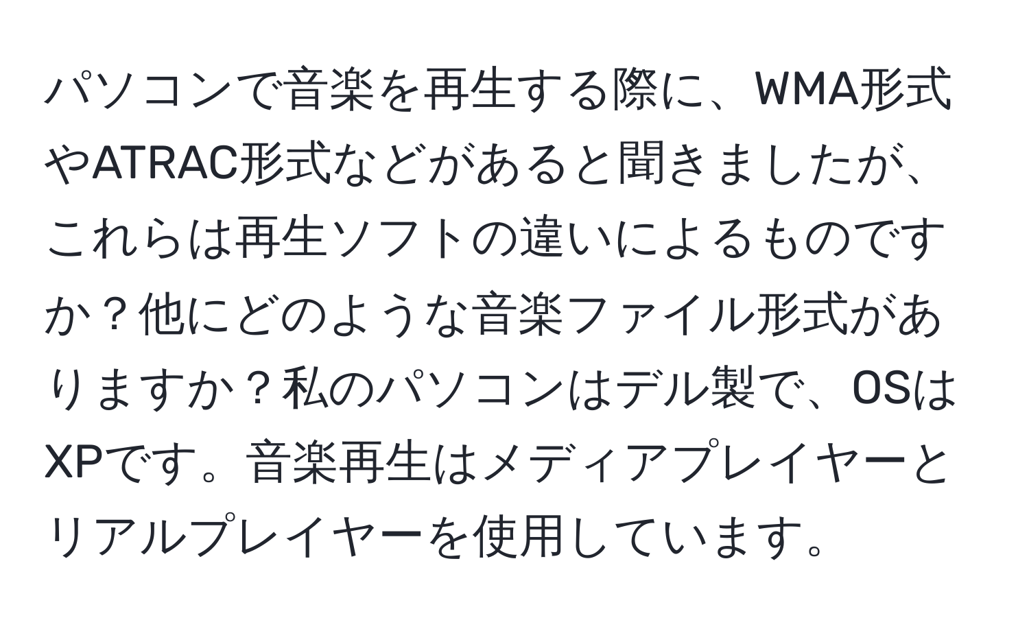 パソコンで音楽を再生する際に、WMA形式やATRAC形式などがあると聞きましたが、これらは再生ソフトの違いによるものですか？他にどのような音楽ファイル形式がありますか？私のパソコンはデル製で、OSはXPです。音楽再生はメディアプレイヤーとリアルプレイヤーを使用しています。