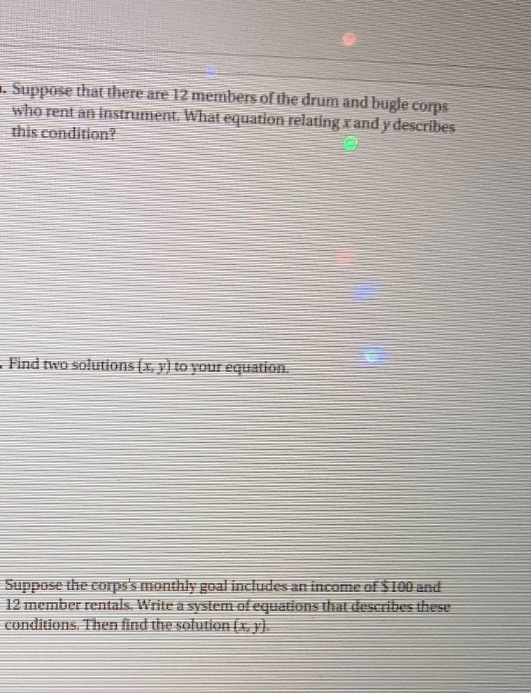 Suppose that there are 12 members of the drum and bugle corps
who rent an instrument. What equation relating x and y describes
this condition?
. Find two solutions (x,y) to your equation.
Suppose the corps's monthly goal includes an income of $100 and
12 member rentals. Write a system of equations that describes these
conditions. Then find the solution (x,y).