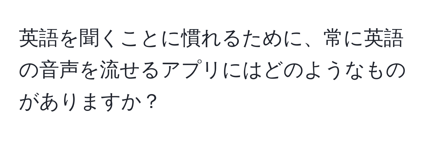 英語を聞くことに慣れるために、常に英語の音声を流せるアプリにはどのようなものがありますか？