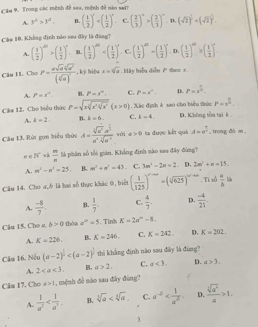 Trong các mệnh đề sau, mệnh đề nào sai?
A. 3^(sqrt(3))>3^(sqrt(2)). B. ( 1/2 )^5 C. ( 2/3 )^-2>( 2/3 )^-3. D. (sqrt(2))^ 1/3 
Câu 10. Khẳng định nào sau đây là đúng?
A. ( 1/2 )^sqrt(65)>( 1/2 )^s. B. ( 1/2 )^sqrt(5) C. ( 1/2 )^sqrt(a)=( 1/2 )^a D. ( 1/2 )^sqrt(m)≥ ( 1/2 )^a.
Câu 11. Cho P=frac asqrt(a)sqrt[3](a^2)(sqrt[4](a))^3 , ký hiệu x=sqrt[12](a). Hãy biểu diễn P theo x.
A. P=x^(12). B. P=x^(19). C. P=x^(17). D. P=x^(frac 17)12.
Câu 12. Cho biểu thức P=sqrt(xsqrt [3]x^2sqrt [4]x^3)(x>0). Xác định k sao cho biểu thức P=x^(frac 23)24.
A. k=2. B. k=6. C. k=4. D. Không tồn tại k .
Câu 13. Rút gọn biểu thức A=frac sqrt[3](a^5)· a^(frac 7)3a^4· sqrt[7](a^(-2)) với a>0 ta được kết quả A=a^(frac m)n , trong đó m ,
n∈ N^* và  m/n  là phân số tối giản. Khẳng định nào sau đây đúng?
A. m^2-n^2=25. B. m^2+n^2=43. C. 3m^2-2n=2 D. 2m^2+n=15.
Câu 14. Cho a,b là hai số thực khác 0, biết ( 1/125 )^a^2+4ab=(sqrt[3](625))^3a^2-4a. Ti số  a/b  là
A.  (-8)/7 .  1/7 .  4/7 . D.  (-4)/21 .
B.
C.
Câu 15. Cho a, b>0 thỏa a^(2b)=5. Tính K=2a^(6b)-8.
A. K=226. B. K=246. C. K=242. D. K=202.
Câu 16. Nếu (a-2)^ 1/4  thì khẳng định nào sau đây là đúng?
A. 2 B. a>2. C. a<3. D. a>3.
Câu 17. Cho a>1 , mệnh đề nào sau đây đúng?
A.  1/a^2  B. sqrt[3](a) C. a^(-sqrt(5)) D.  sqrt[3](a^4)/a >1.
3